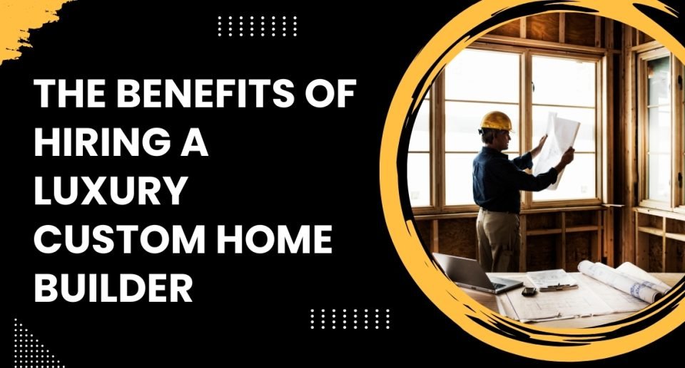 The Benefits of Hiring a Luxury Custom Home Builder