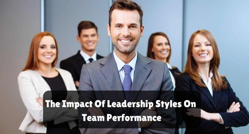 The Impact Of Leadership Styles On Team Performance