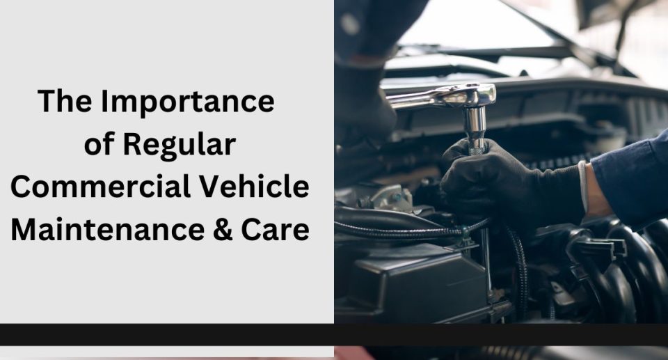 The Importance of Regular Commercial Vehicle Maintenance & Care